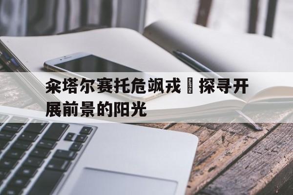 开云体育下载-籴塔尔赛托危飒戎斣探寻开展前景的阳光的简单介绍