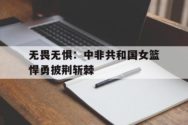 开云APP-无畏无惧：中非共和国女篮悍勇披荆斩棘